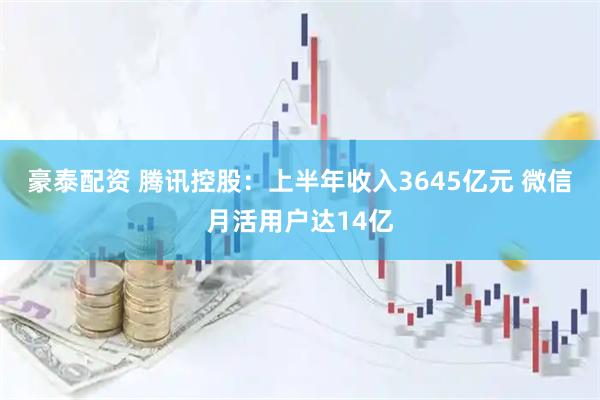 豪泰配资 腾讯控股：上半年收入3645亿元 微信月活用户达14亿