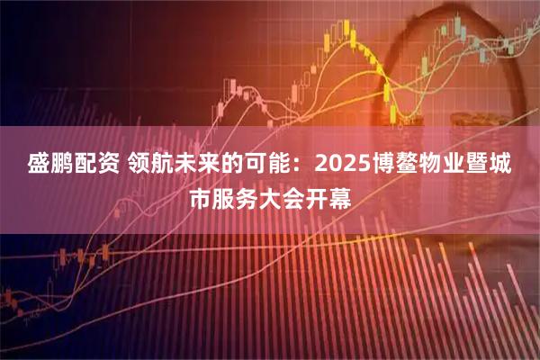 盛鹏配资 领航未来的可能：2025博鳌物业暨城市服务大会开幕