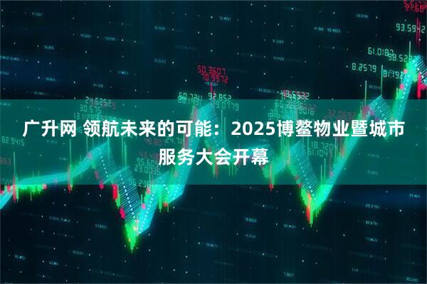 广升网 领航未来的可能：2025博鳌物业暨城市服务大会开幕