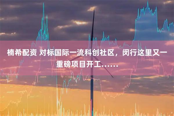 楠希配资 对标国际一流科创社区，闵行这里又一重磅项目开工……