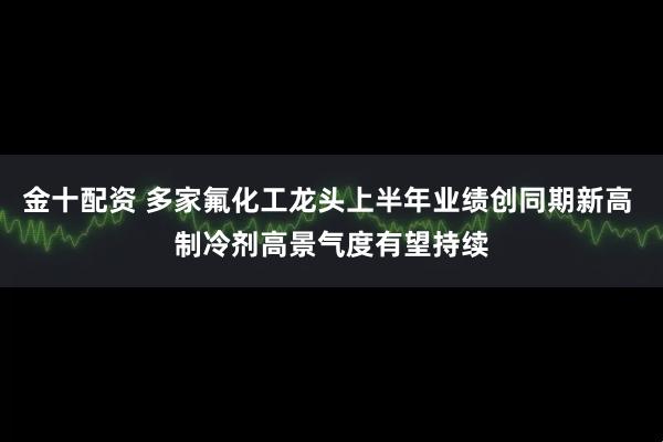 金十配资 多家氟化工龙头上半年业绩创同期新高 制冷剂高景气度有望持续