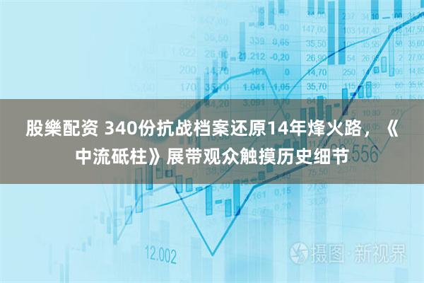 股樂配资 340份抗战档案还原14年烽火路，《中流砥柱》展带观众触摸历史细节