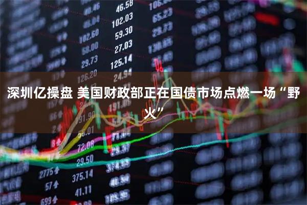 深圳亿操盘 美国财政部正在国债市场点燃一场“野火”