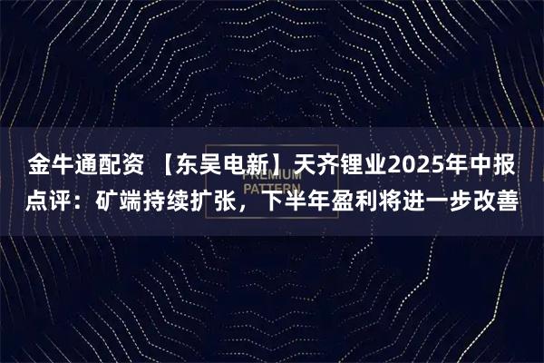 金牛通配资 【东吴电新】天齐锂业2025年中报点评：矿端持续扩张，下半年盈利将进一步改善