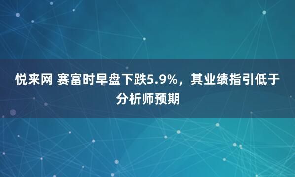 悦来网 赛富时早盘下跌5.9%，其业绩指引低于分析师预期