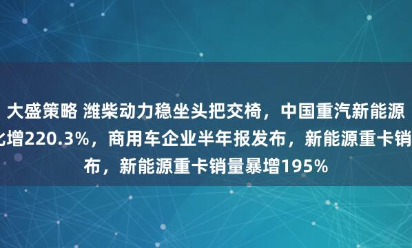 大盛策略 潍柴动力稳坐头把交椅，中国重汽新能源重卡销量同比增220.3%，商用车企业半年报发布，新能源重卡销量暴增195%