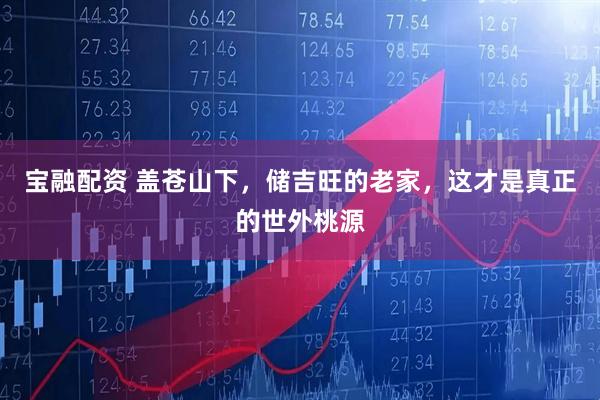 宝融配资 盖苍山下，储吉旺的老家，这才是真正的世外桃源