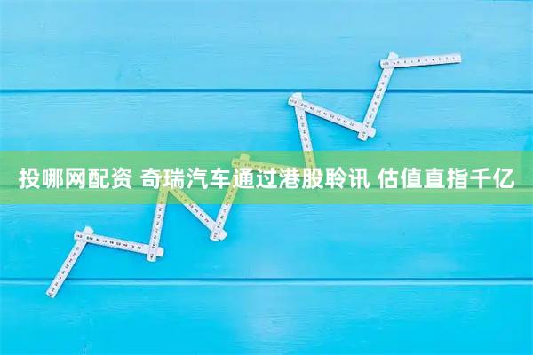 投哪网配资 奇瑞汽车通过港股聆讯 估值直指千亿