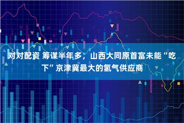 对对配资 筹谋半年多，山西大同原首富未能“吃下”京津冀最大的氢气供应商