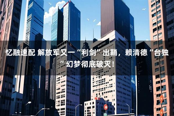 忆融速配 解放军又一“利剑”出鞘，赖清德“台独”幻梦彻底破灭！
