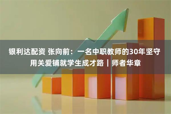 银利达配资 张向前：一名中职教师的30年坚守 用关爱铺就学生成才路｜师者华章