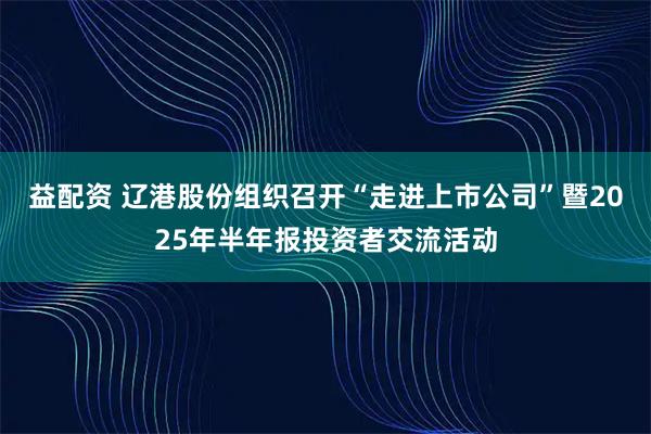 益配资 辽港股份组织召开“走进上市公司”暨2025年半年报投资者交流活动