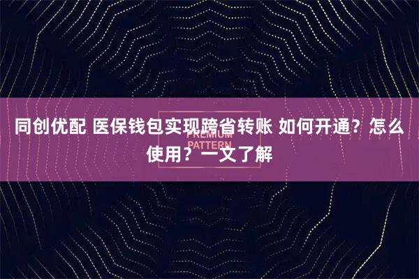 同创优配 医保钱包实现跨省转账 如何开通？怎么使用？一文了解