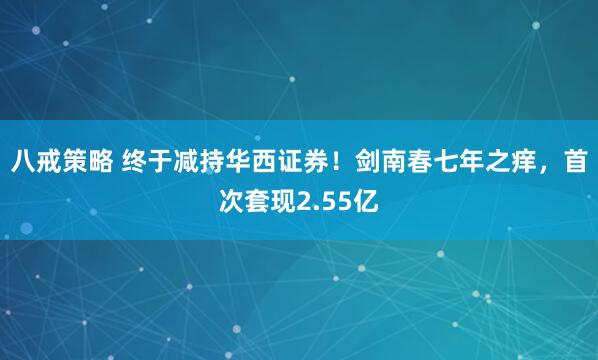 八戒策略 终于减持华西证券！剑南春七年之痒，首次套现2.55亿