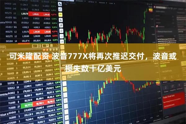 可米隆配资 波音777X将再次推迟交付，波音或损失数十亿美元