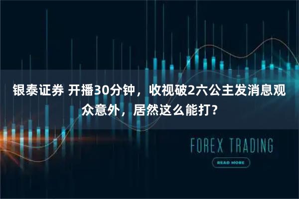 银泰证券 开播30分钟，收视破2六公主发消息观众意外，居然这么能打？