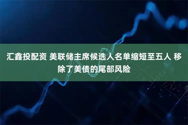 汇鑫投配资 美联储主席候选人名单缩短至五人 移除了美债的尾部风险