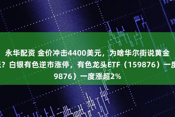 永华配资 金价冲击4400美元，为啥华尔街说黄金还能再涨？白银有色逆市涨停，有色龙头ETF（159876）一度涨超2%