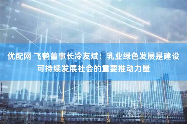优配网 飞鹤董事长冷友斌：乳业绿色发展是建设可持续发展社会的重要推动力量