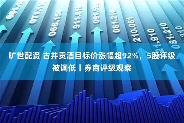 旷世配资 古井贡酒目标价涨幅超92%，5股评级被调低丨券商评级观察