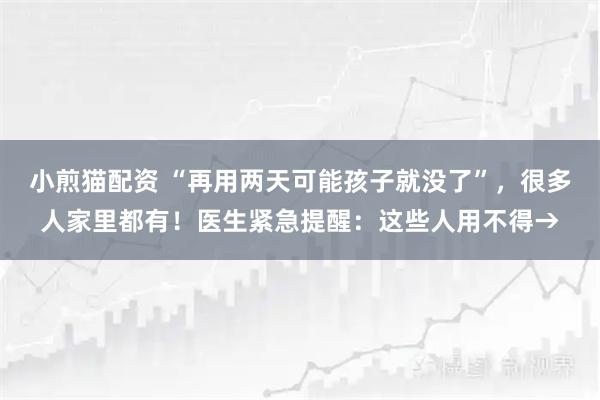 小煎猫配资 “再用两天可能孩子就没了”，很多人家里都有！医生紧急提醒：这些人用不得→