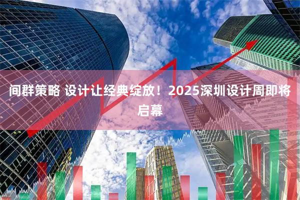 间群策略 设计让经典绽放！2025深圳设计周即将启幕