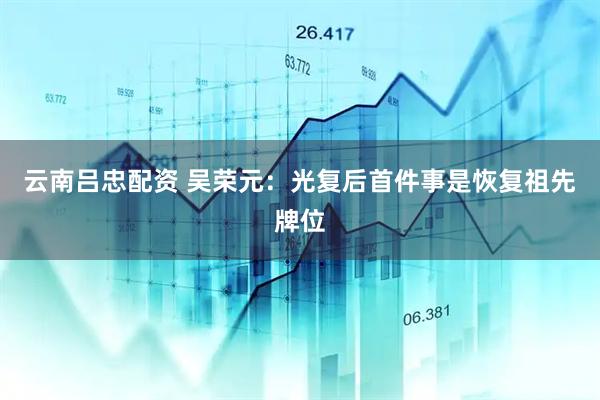 云南吕忠配资 吴荣元：光复后首件事是恢复祖先牌位