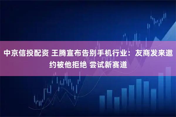 中京信投配资 王腾宣布告别手机行业：友商发来邀约被他拒绝 尝试新赛道