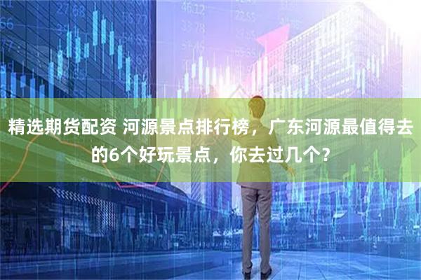 精选期货配资 河源景点排行榜，广东河源最值得去的6个好玩景点，你去过几个？