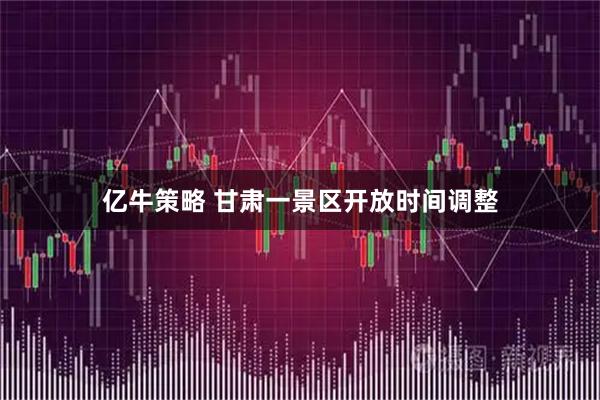 亿牛策略 甘肃一景区开放时间调整