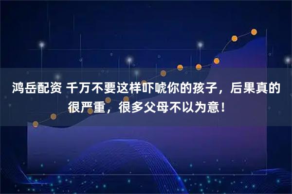 鸿岳配资 千万不要这样吓唬你的孩子，后果真的很严重，很多父母不以为意！