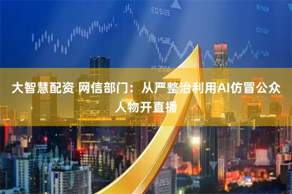 大智慧配资 网信部门：从严整治利用AI仿冒公众人物开直播