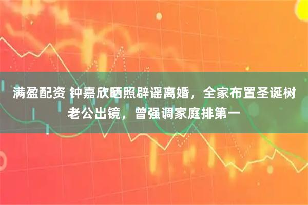 满盈配资 钟嘉欣晒照辟谣离婚，全家布置圣诞树老公出镜，曾强调家庭排第一