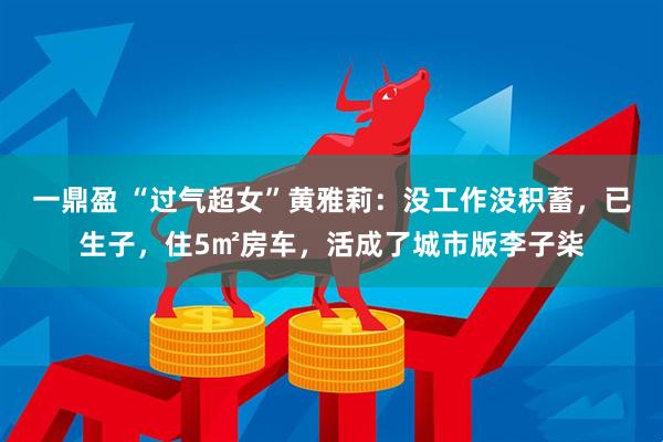 一鼎盈 “过气超女”黄雅莉：没工作没积蓄，已生子，住5㎡房车，活成了城市版李子柒