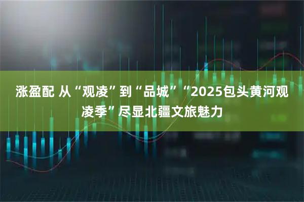 涨盈配 从“观凌”到“品城”“2025包头黄河观凌季”尽显北疆文旅魅力