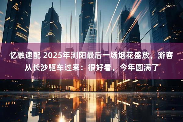 忆融速配 2025年浏阳最后一场烟花盛放，游客从长沙驱车过来：很好看，今年圆满了