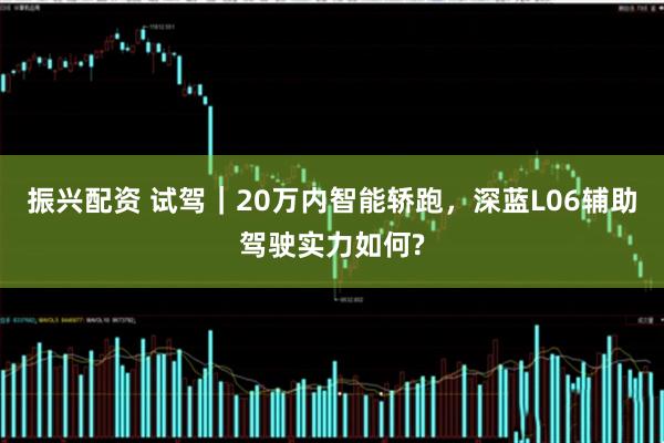 振兴配资 试驾｜20万内智能轿跑，深蓝L06辅助驾驶实力如何?