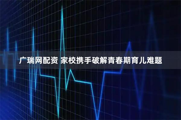 广瑞网配资 家校携手破解青春期育儿难题