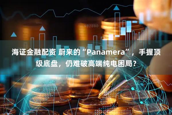 海证金融配资 蔚来的“Panamera”，手握顶级底盘，仍难破高端纯电困局？