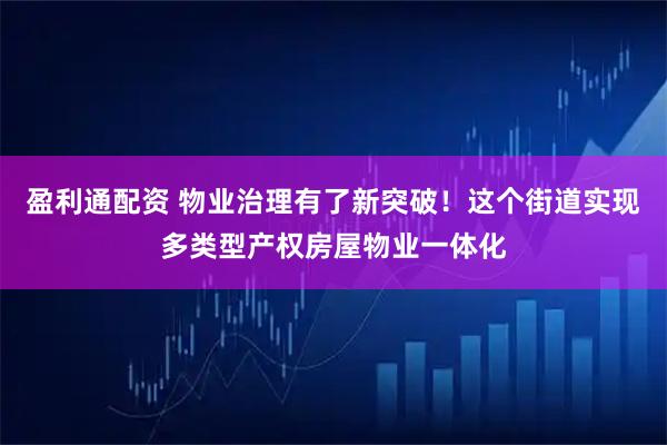 盈利通配资 物业治理有了新突破！这个街道实现多类型产权房屋物业一体化