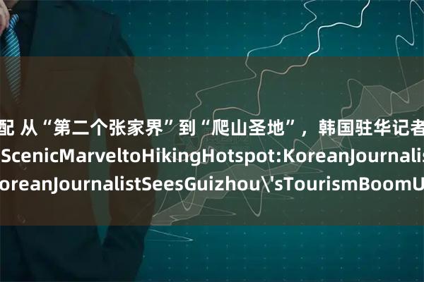 盈胜优配 从“第二个张家界”到“爬山圣地”，韩国驻华记者解读贵州旅游热FromScenicMarveltoHikingHotspot:KoreanJournalistSeesGuizhou'sTourismBoomUpClose