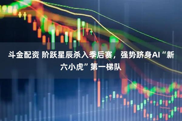 斗金配资 阶跃星辰杀入季后赛，强势跻身AI“新六小虎”第一梯队