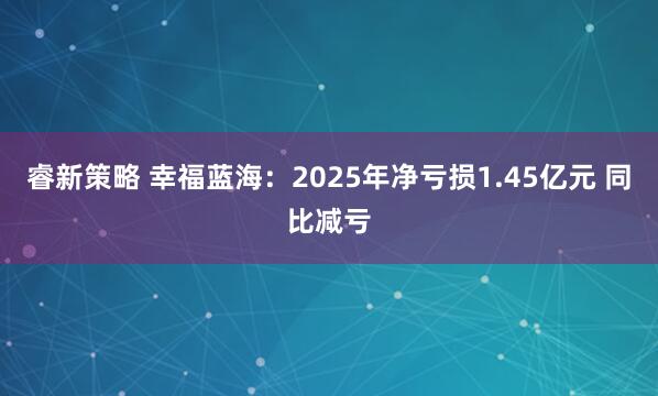 睿新策略 幸福蓝海：2025年净亏损1.45亿元 同比减亏