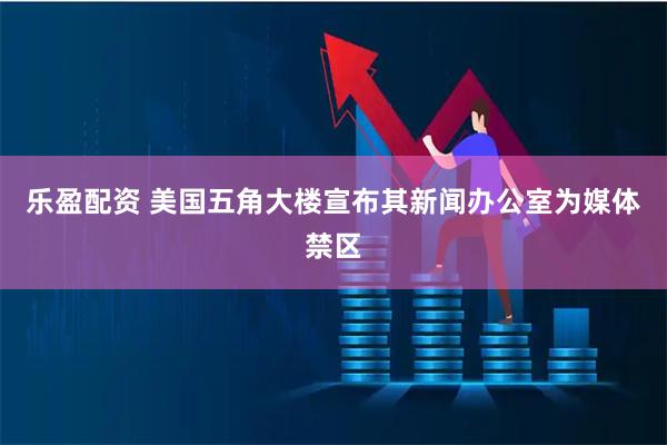 乐盈配资 美国五角大楼宣布其新闻办公室为媒体禁区
